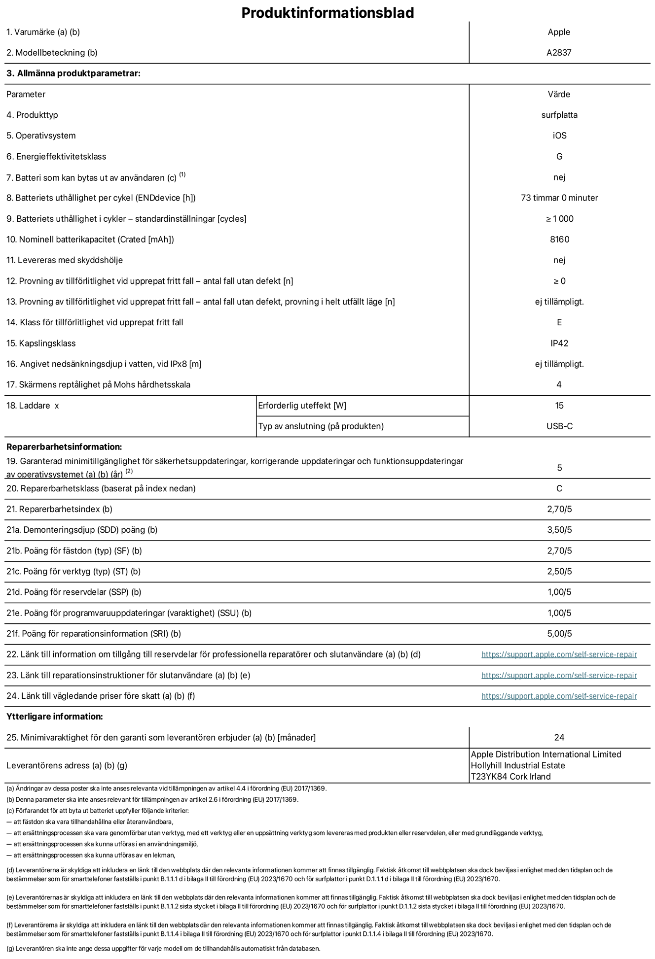 Produktinformationsblad för 11-tums iPad Pro Wi-Fi + Cellular, modell A2837. Tillhandahålls av Apple Distribution International Ltd, Hollyhill Industrial Estate. Cork, Irland T23 YK84. Enhetstyp: surfplatta. Operativsystem: iOS. Energieffektivitetsklass: G. Batteri som kan bytas ut av användaren: nej. Batteritid: 73 timmar. Batteriets livslängd i antal cykler: ≥ 1000. Nominell batterikapacitet: 8160 mAh. Tillförlitlighetstest vid upprepat fritt fall – antal fall utan defekter: ≥ 0. Tillförlitlighet vid upprepat fritt fall: klass E. IP-klass: IP42. Skärmens reptålighet enligt Mohs hårdhetsskala: 4. Laddare – uteffekt som krävs: 15 W. Typ av uttag på laddaren: usb-c. Garanterad minimiperiod för tillgång till säkerhetsuppdateringar, korrigerande uppdateringar och funktionsuppdateringar av operativsystemet: 5 år. Reparerbarhetsklass: C. Reparerbarhetsindex: 2,70/5. Poäng för demonteringsdjup: 3,50/5. Poäng för fästen: 2,70/5. Poäng för verktyg: 2,50/5. Poäng för reservdelar: 1,00/5. Poäng för mjukvaruuppdateringar: 1,00/5. Poäng för reparationsinformation: 5,00/5. Länk till information om tillgängliga reservdelar för professionella reparatörer och slutanvändare: https://support.apple.com/self-service-repair. Länk till reparationsanvisningar för slutanvändare: https://support.apple.com/self-service-repair. Länk till vägledande priser före skatt: https://support.apple.com/self-service-repair. Produkten omfattas av 24 månaders garanti.