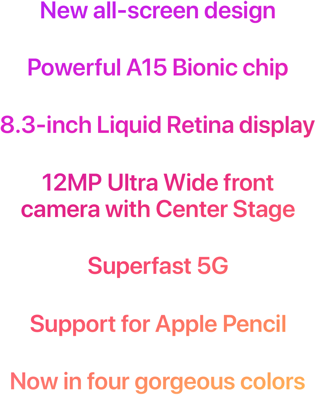 New all-screen design  Powerful A15 Bionic chip  8.3-inch Liquid Retina display  12MP Ultra Wide front camera with Center Stage  Superfast 5G  Support for Apple Pencil  Now in four gorgeous colors